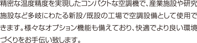 精密な温度精度を実現したコンパクトな空調機で、産業施設や研究施設など多岐にわたる新設/既設の工場で空調設備として使用できます。