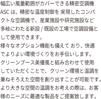 幅広い風量範囲がカバーできる精密空調機ASCは、精密な温度制御を 実現したコンパクトな空調機で、産業施設や研究施設など多岐にわたる新設 /既設の工場で空調設備として使用できます。